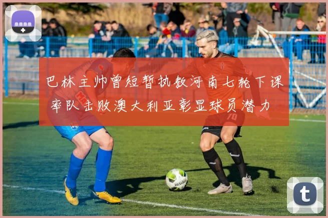 巴林主帅曾短暂执教河南七轮下课 率队击败澳大利亚彰显球员潜力